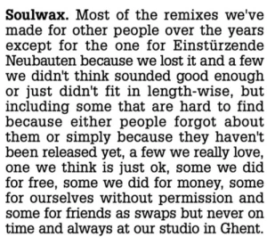 Most of the remixes we’ve made for other people over the years except for the one for Einstürzende Neubauten because we lost it and a few we didn’t think sounded good enough or just didn’t fit in length-wise, but including some that are hard to find because either people forgot about them or just simply because they haven’t been released yet, a few we really love, one we think is just ok, some we did for free, some we did for money, some for ourselves without permission and some for friends as swaps but never on time and always at our studio in Ghent.